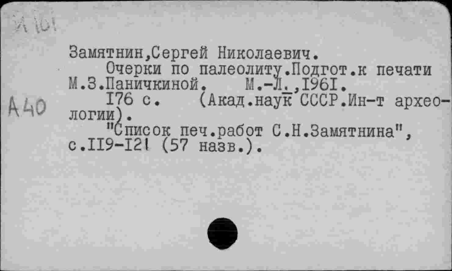 ﻿
Замятнин,Сергей Николаевич.
Очерки по палеолиту.Подгот.к печати М.З. Паничкиной.
176 с. (Акад.наук СССР.Ин-т архео логии).
’’Список печ.работ С.Н.Замятнина”. с.119-121 (57 назв.).